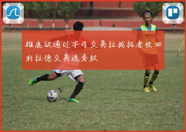 雄鹿欲通过字母交易拉拢拓者收回利拉德交易选秀权
