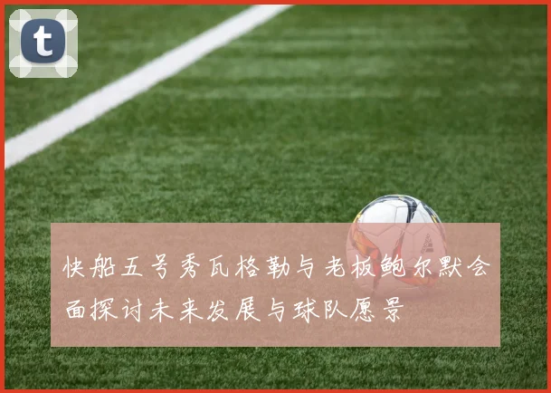 快船五号秀瓦格勒与老板鲍尔默会面探讨未来发展与球队愿景