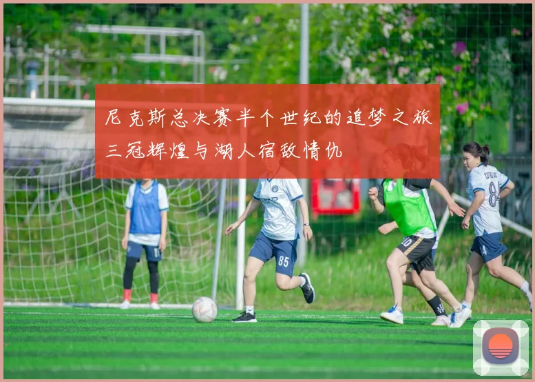 尼克斯总决赛半个世纪的追梦之旅三冠辉煌与湖人宿敌情仇