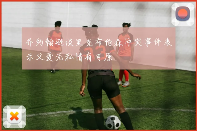乔约翰逊谈里克布伦森冲突事件表示父爱无私情有可原