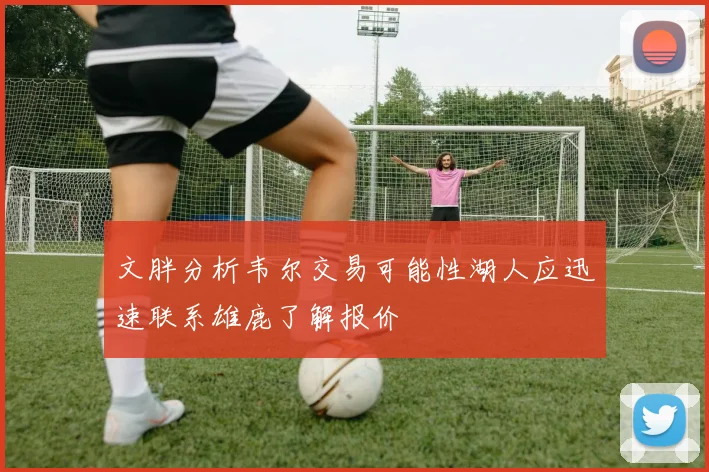 文胖分析韦尔交易可能性湖人应迅速联系雄鹿了解报价