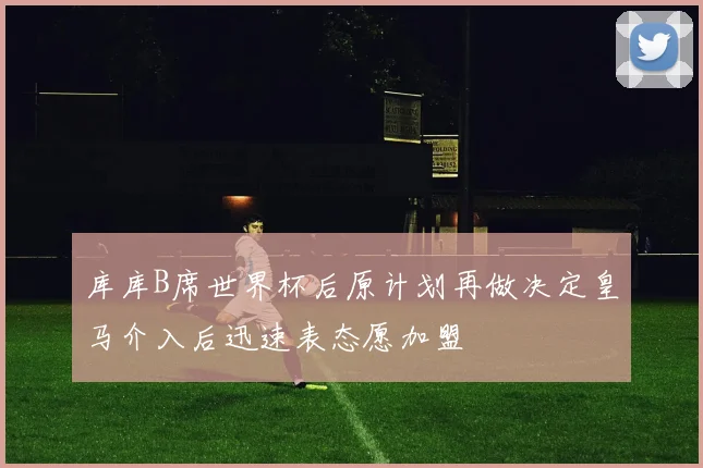 库库B席世界杯后原计划再做决定皇马介入后迅速表态愿加盟