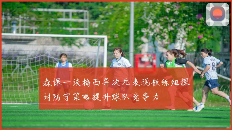 森保一谈梅西异次元表现教练组探讨防守策略提升球队竞争力