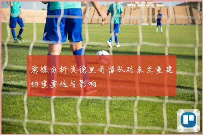 意媒分析莫德里奇留队对米兰重建的重要性与影响